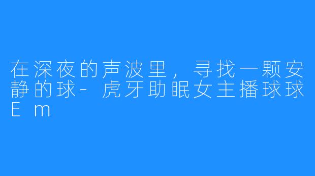 在深夜的声波里,寻找一颗安静的球-虎牙助眠女主播球球Em