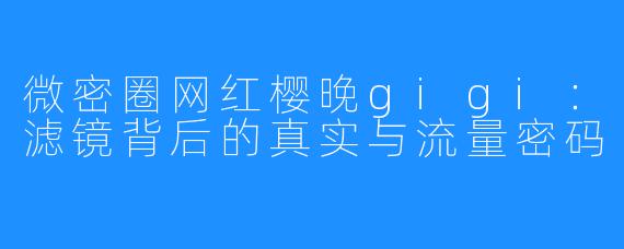 微密圈网红樱晚gigi：滤镜背后的真实与流量密码