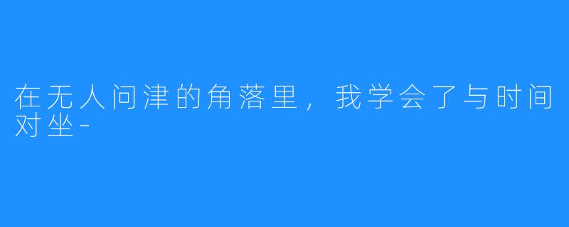 在无人问津的角落里,我学会了与时间对坐-