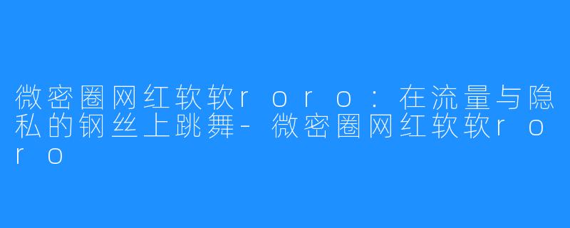 微密圈网红软软roro:在流量与隐私的钢丝上跳舞-微密圈网红软软roro