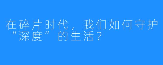 在碎片时代，我们如何守护“深度”的生活？