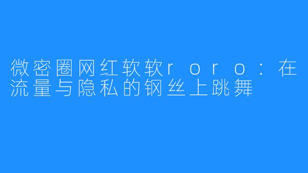 微密圈网红软软roro:在流量与隐私的钢丝上跳舞