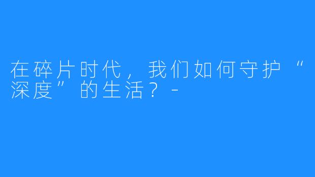在碎片时代，我们如何守护“深度”的生活？-